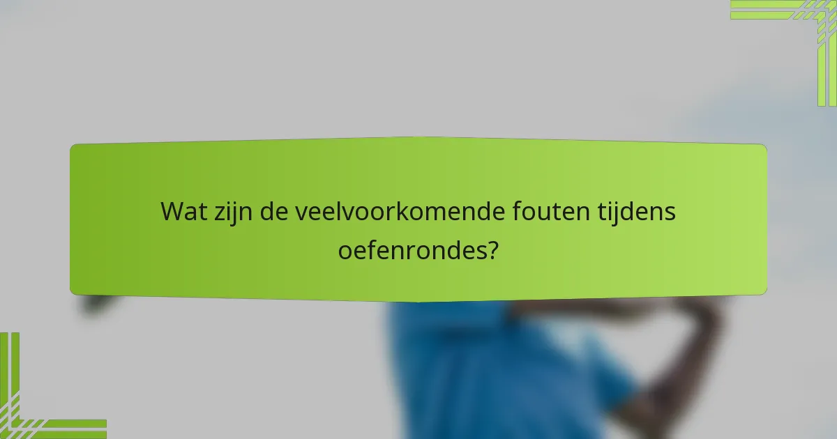 Wat zijn de veelvoorkomende fouten tijdens oefenrondes?