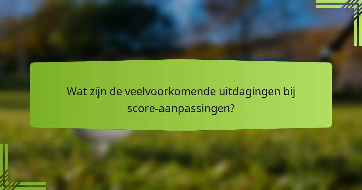 Wat zijn de veelvoorkomende uitdagingen bij score-aanpassingen?